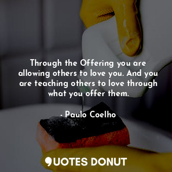 Through the Offering you are allowing others to love you. And you are teaching others to love through what you offer them.