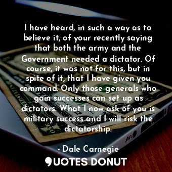 I have heard, in such a way as to believe it, of your recently saying that both the army and the Government needed a dictator. Of course, it was not for this, but in spite of it, that I have given you command. Only those generals who gain successes can set up as dictators. What I now ask of you is military success and I will risk the dictatorship.