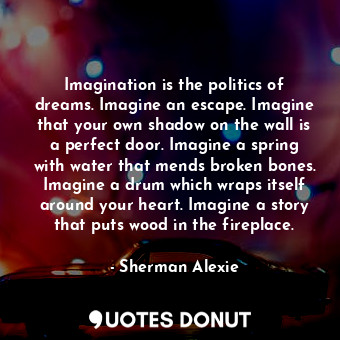 Imagination is the politics of dreams. Imagine an escape. Imagine that your own shadow on the wall is a perfect door. Imagine a spring with water that mends broken bones. Imagine a drum which wraps itself around your heart. Imagine a story that puts wood in the fireplace.