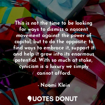 This is not the time to be looking for ways to dismiss a nascent movement against the power of capital, but to do the opposite: to find ways to embrace it, support it and help it grow into its enormous potential. With so much at stake, cynicism is a luxury we simply cannot afford.