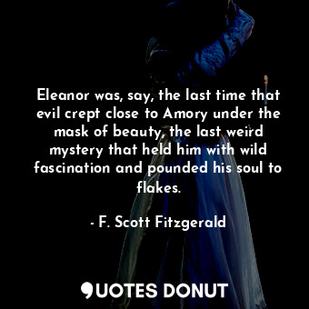 Eleanor was, say, the last time that evil crept close to Amory under the mask of beauty, the last weird mystery that held him with wild fascination and pounded his soul to flakes.