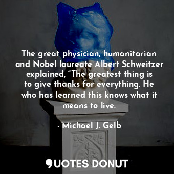 The great physician, humanitarian and Nobel laureate Albert Schweitzer explained, “The greatest thing is to give thanks for everything. He who has learned this knows what it means to live.