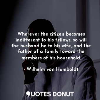 Wherever the citizen becomes indifferent to his fellows, so will the husband be to his wife, and the father of a family toward the members of his household.