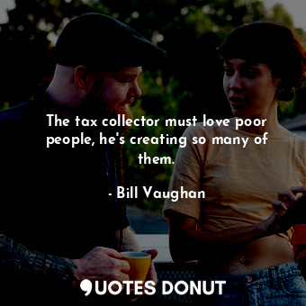 The tax collector must love poor people, he&#39;s creating so many of them.