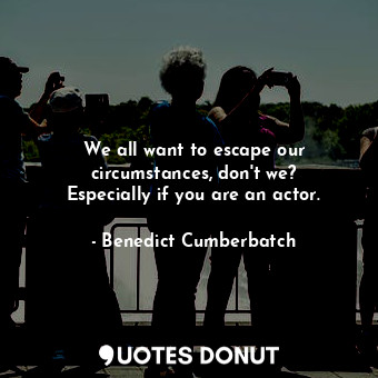  We all want to escape our circumstances, don&#39;t we? Especially if you are an ... - Benedict Cumberbatch - Quotes Donut