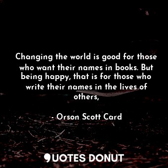 Changing the world is good for those who want their names in books. But being happy, that is for those who write their names in the lives of others,
