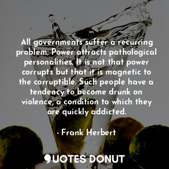 All governments suffer a recurring problem: Power attracts pathological personalities. It is not that power corrupts but that it is magnetic to the corruptible. Such people have a tendency to become drunk on violence, a condition to which they are quickly addicted.