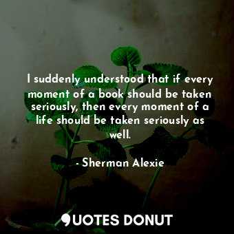 I suddenly understood that if every moment of a book should be taken seriously, then every moment of a life should be taken seriously as well.