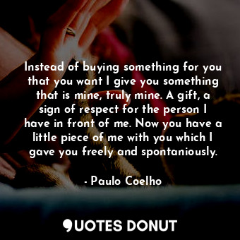 Instead of buying something for you that you want I give you something that is mine, truly mine. A gift, a sign of respect for the person I have in front of me. Now you have a little piece of me with you which I gave you freely and spontaniously.