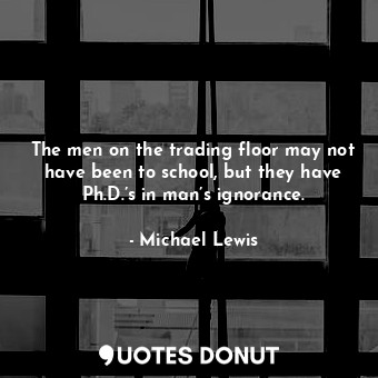 The men on the trading floor may not have been to school, but they have Ph.D.’s in man’s ignorance.