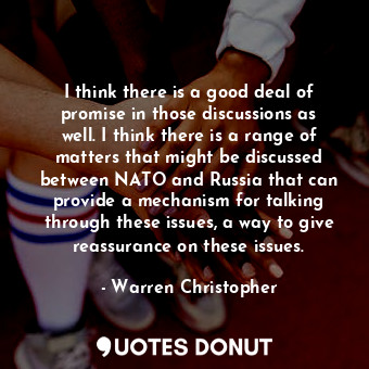 I think there is a good deal of promise in those discussions as well. I think there is a range of matters that might be discussed between NATO and Russia that can provide a mechanism for talking through these issues, a way to give reassurance on these issues.