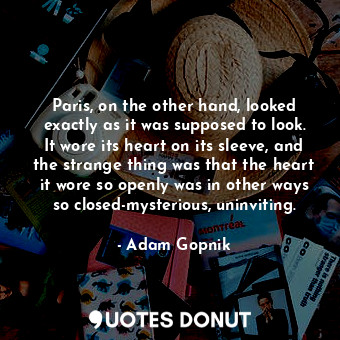 Paris, on the other hand, looked exactly as it was supposed to look. It wore its heart on its sleeve, and the strange thing was that the heart it wore so openly was in other ways so closed-mysterious, uninviting.