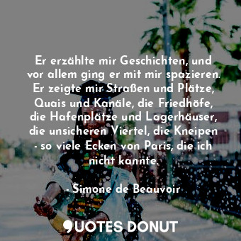 Er erzählte mir Geschichten, und vor allem ging er mit mir spazieren. Er zeigte mir Straßen und Plätze, Quais und Kanäle, die Friedhöfe, die Hafenplätze und Lagerhäuser, die unsicheren Viertel, die Kneipen - so viele Ecken von Paris, die ich nicht kannte.