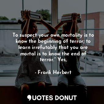 To suspect your own mortality is to know the beginning of terror; to learn irrefutably that you are mortal is to know the end of terror.” Yes,