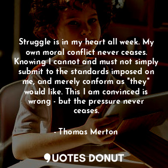 Struggle is in my heart all week. My own moral conflict never ceases. Knowing I cannot and must not simply submit to the standards imposed on me, and merely conform as "they" would like. This I am convinced is wrong - but the pressure never ceases.