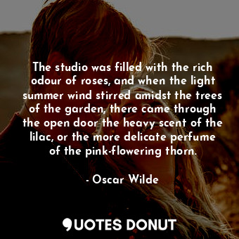 The studio was filled with the rich odour of roses, and when the light summer wind stirred amidst the trees of the garden, there came through the open door the heavy scent of the lilac, or the more delicate perfume of the pink-flowering thorn.