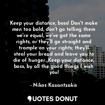 Keep your distance, boss! Don't make men too bold, don't go telling them we're equal, we've got the same rights, or they'll go straight and trample on your rights; they'll steal your bread and leave you to die of hunger. Keep your distance, boss, by all the good things I wish you!