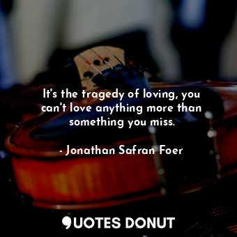 It's the tragedy of loving, you can't love anything more than something you miss.