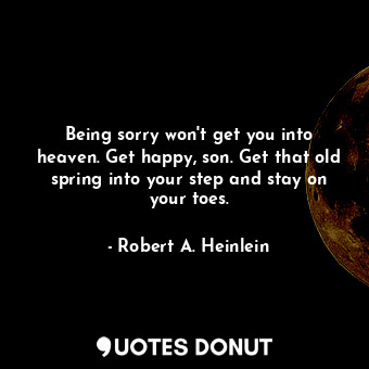 Being sorry won't get you into heaven. Get happy, son. Get that old spring into your step and stay on your toes.