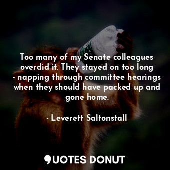 Too many of my Senate colleagues overdid it. They stayed on too long - napping through committee hearings when they should have packed up and gone home.