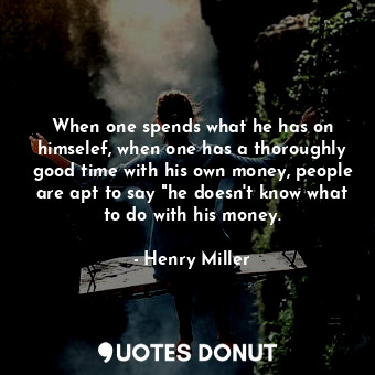 When one spends what he has on himselef, when one has a thoroughly good time with his own money, people are apt to say "he doesn't know what to do with his money.