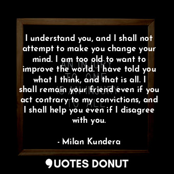 I understand you, and I shall not attempt to make you change your mind. I am too old to want to improve the world. I have told you what I think, and that is all. I shall remain your friend even if you act contrary to my convictions, and I shall help you even if I disagree with you.