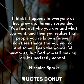 I think it happens to everyone as they grow up,” Jeremy responded. “You find out who you are and what you want, and then you realize that people you’ve known forever don’t see things the way you do. And so you keep the wonderful memories, but find yourself moving on. It’s perfectly normal.