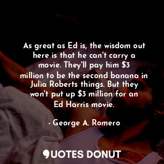As great as Ed is, the wisdom out here is that he can&#39;t carry a movie. They&#39;ll pay him $3 million to be the second banana in Julia Roberts things. But they won&#39;t put up $3 million for an Ed Harris movie.