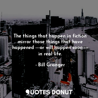 The things that happen in fiction mirror those things that have happened ---or will happen soon --- in real life.