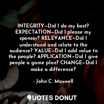 INTEGRITY—Did I do my best? EXPECTATION—Did I please my sponsor? RELEVANCE—Did I understand and relate to the audience? VALUE—Did I add value to the people? APPLICATION—Did I give people a game plan? CHANGE—Did I make a difference?