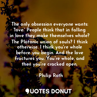 The only obsession everyone wants: 'love.' People think that in falling in love they make themselves whole? The Platonic union of souls? I think otherwise. I think you're whole before you begin. And the love fractures you. You're whole, and then you're cracked open.