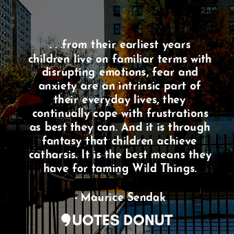 . . .from their earliest years children live on familiar terms with disrupting emotions, fear and anxiety are an intrinsic part of their everyday lives, they continually cope with frustrations as best they can. And it is through fantasy that children achieve catharsis. It is the best means they have for taming Wild Things.
