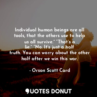 Individual human beings are all tools, that the others use to help us all survive.” “That’s a lie.” “No. It’s just a half truth. You can worry about the other half after we win this war.