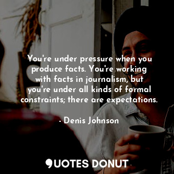  You&#39;re under pressure when you produce facts. You&#39;re working with facts ... - Denis Johnson - Quotes Donut