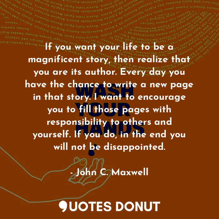 If you want your life to be a magnificent story, then realize that you are its author. Every day you have the chance to write a new page in that story. I want to encourage you to fill those pages with responsibility to others and yourself. If you do, in the end you will not be disappointed.