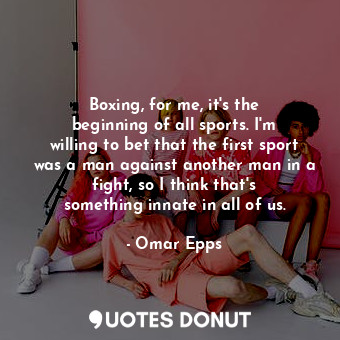 Boxing, for me, it&#39;s the beginning of all sports. I&#39;m willing to bet that the first sport was a man against another man in a fight, so I think that&#39;s something innate in all of us.