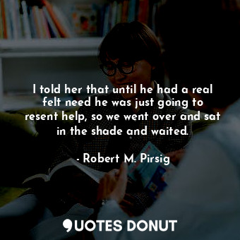  I told her that until he had a real felt need he was just going to resent help, ... - Robert M. Pirsig - Quotes Donut