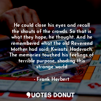 He could close his eyes and recall the shouts of the crowds. So that is what they hope, he thought. And he remembered what the old Reverend Mother had said: Kwisatz Haderach. The memories touched his feelings of terrible purpose, shading this strange world