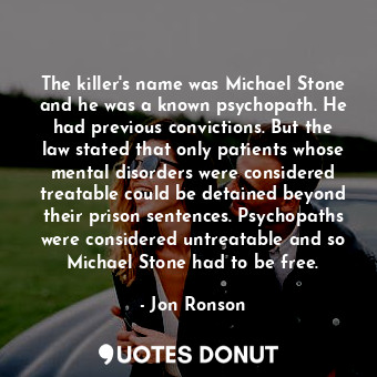 The killer's name was Michael Stone and he was a known psychopath. He had previous convictions. But the law stated that only patients whose mental disorders were considered treatable could be detained beyond their prison sentences. Psychopaths were considered untreatable and so Michael Stone had to be free.