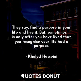  They say, find a purpose in your life and live it. But, sometimes, it is only af... - Khaled Hosseini - Quotes Donut