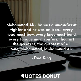 Muhammad Ali - he was a magnificent fighter and he was an icon... Every head must bow, every knee must bend, every tongue must confess, thou art the greatest, the greatest of all time, Muhammad, Muhammad Ali.
