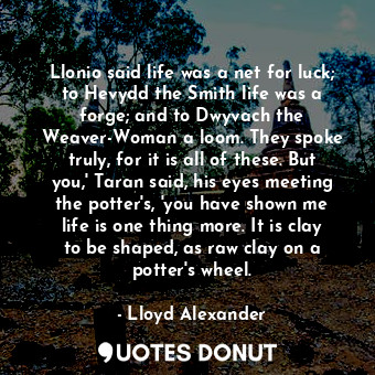 Llonio said life was a net for luck; to Hevydd the Smith life was a forge; and to Dwyvach the Weaver-Woman a loom. They spoke truly, for it is all of these. But you,' Taran said, his eyes meeting the potter's, 'you have shown me life is one thing more. It is clay to be shaped, as raw clay on a potter's wheel.