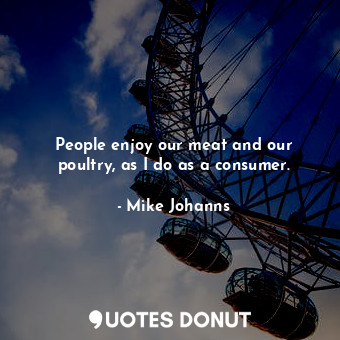 People enjoy our meat and our poultry, as I do as a consumer.