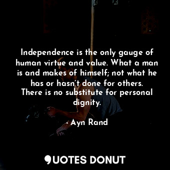 Independence is the only gauge of human virtue and value. What a man is and makes of himself; not what he has or hasn’t done for others. There is no substitute for personal dignity.