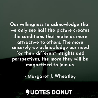 Our willingness to acknowledge that we only see half the picture creates the conditions that make us more attractive to others. The more sincerely we acknowledge our need for their different insights and perspectives, the more they will be magnetized to join us.