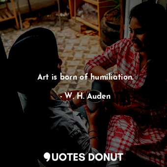 Art is born of humiliation.