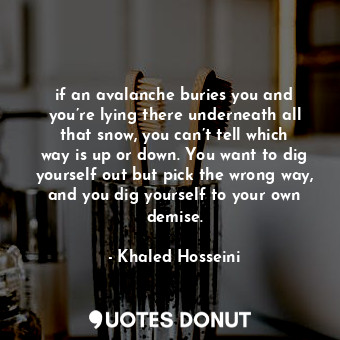 if an avalanche buries you and you’re lying there underneath all that snow, you can’t tell which way is up or down. You want to dig yourself out but pick the wrong way, and you dig yourself to your own demise.