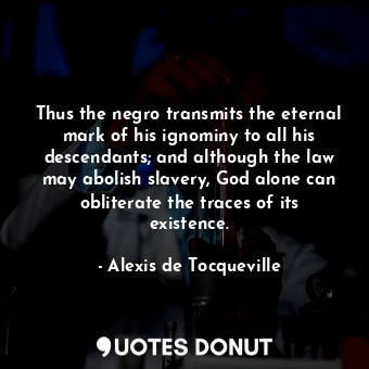 Thus the negro transmits the eternal mark of his ignominy to all his descendants; and although the law may abolish slavery, God alone can obliterate the traces of its existence.