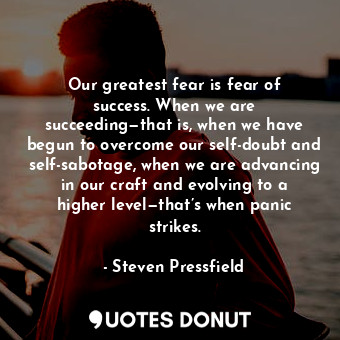 Our greatest fear is fear of success. When we are succeeding—that is, when we have begun to overcome our self-doubt and self-sabotage, when we are advancing in our craft and evolving to a higher level—that’s when panic strikes.