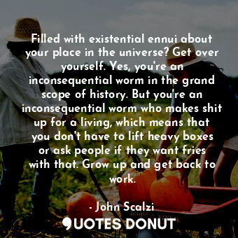 Filled with existential ennui about your place in the universe? Get over yourself. Yes, you're an inconsequential worm in the grand scope of history. But you're an inconsequential worm who makes shit up for a living, which means that you don't have to lift heavy boxes or ask people if they want fries with that. Grow up and get back to work.